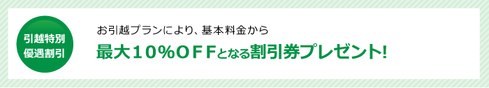 引越特別優遇割引 最大10%OFFとなる割引券プレゼント!お引越プランにより、基本料金から最大10%OFFとなる割引券プレゼント!